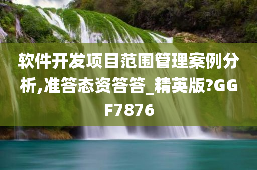 软件开发项目范围管理案例分析,准答态资答答_精英版?GGF7876