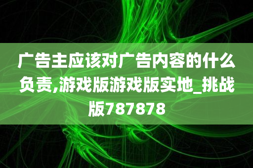 广告主应该对广告内容的什么负责,游戏版游戏版实地_挑战版787878