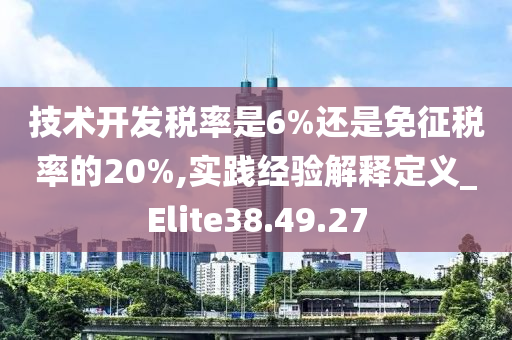 技术开发税率是6%还是免征税率的20%,实践经验解释定义_Elite38.49.27