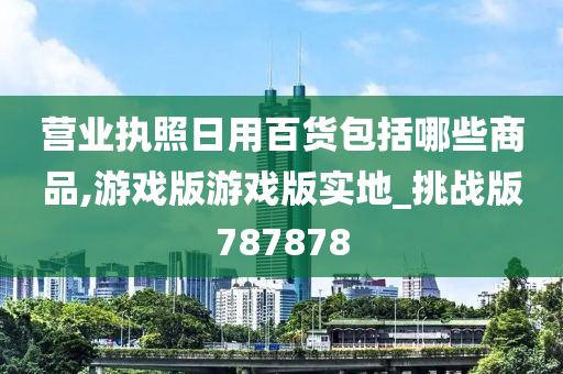 营业执照日用百货包括哪些商品,游戏版游戏版实地_挑战版787878