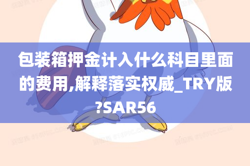 包装箱押金计入什么科目里面的费用,解释落实权威_TRY版?SAR56