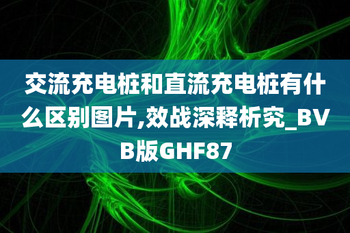 交流充电桩和直流充电桩有什么区别图片,效战深释析究_BVB版GHF87