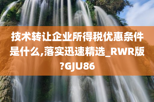 技术转让企业所得税优惠条件是什么,落实迅速精选_RWR版?GJU86