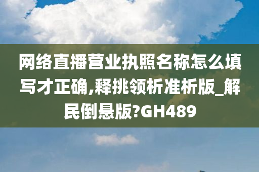 网络直播营业执照名称怎么填写才正确,释挑领析准析版_解民倒悬版?GH489