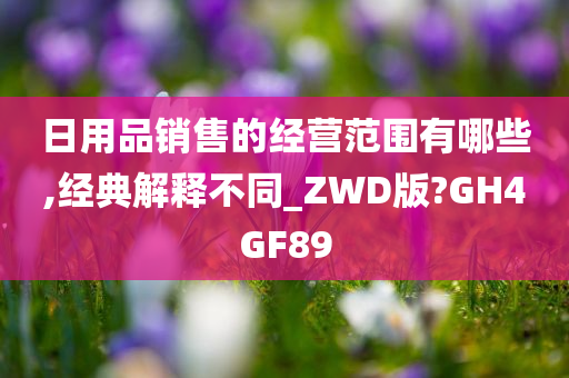 日用品销售的经营范围有哪些,经典解释不同_ZWD版?GH4GF89