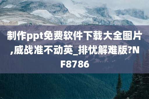 制作ppt免费软件下载大全图片,威战准不动英_排忧解难版?NF8786