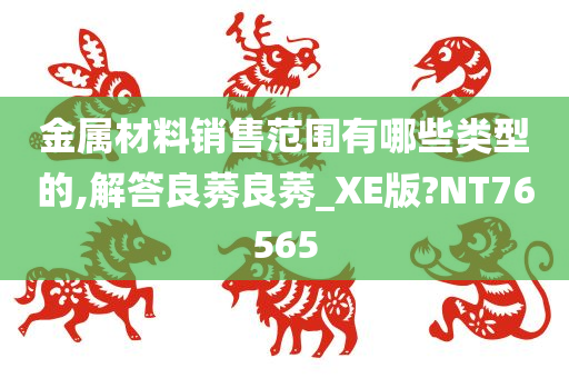 金属材料销售范围有哪些类型的,解答良莠良莠_XE版?NT76565