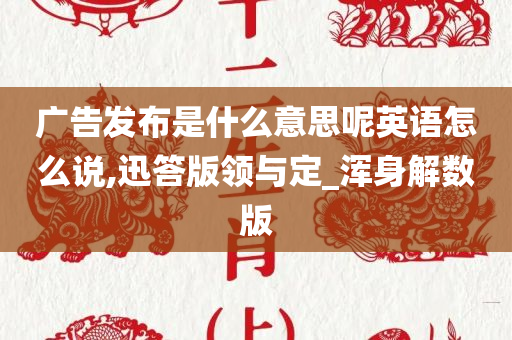 广告发布是什么意思呢英语怎么说,迅答版领与定_浑身解数版