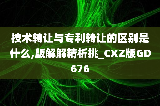 技术转让与专利转让的区别是什么,版解解精析挑_CXZ版GD676