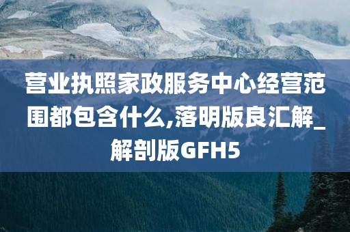 营业执照家政服务中心经营范围都包含什么,落明版良汇解_解剖版GFH5