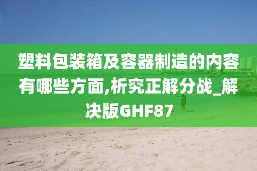 塑料包装箱及容器制造的内容有哪些方面,析究正解分战_解决版GHF87