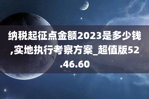 纳税起征点金额2023是多少钱,实地执行考察方案_超值版52.46.60