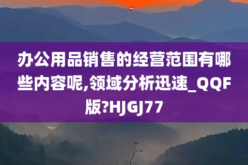 办公用品销售的经营范围有哪些内容呢,领域分析迅速_QQF版?HJGJ77