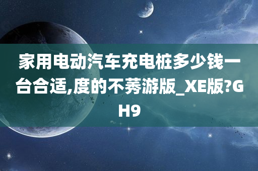 家用电动汽车充电桩多少钱一台合适,度的不莠游版_XE版?GH9