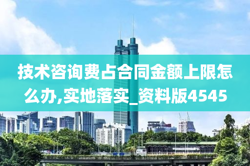 技术咨询费占合同金额上限怎么办,实地落实_资料版4545