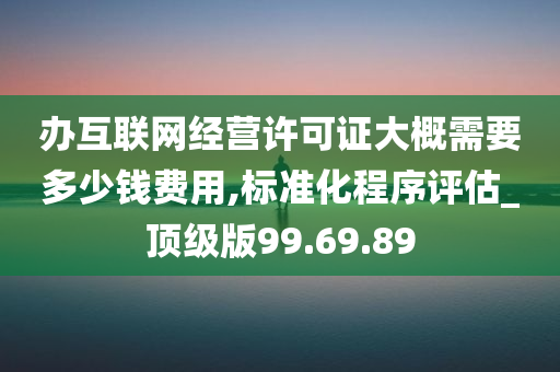 办互联网经营许可证大概需要多少钱费用,标准化程序评估_顶级版99.69.89