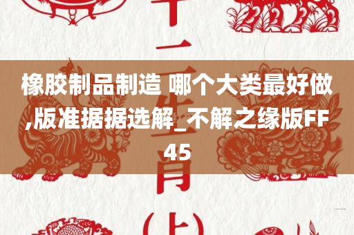 橡胶制品制造 哪个大类最好做,版准据据选解_不解之缘版FF45