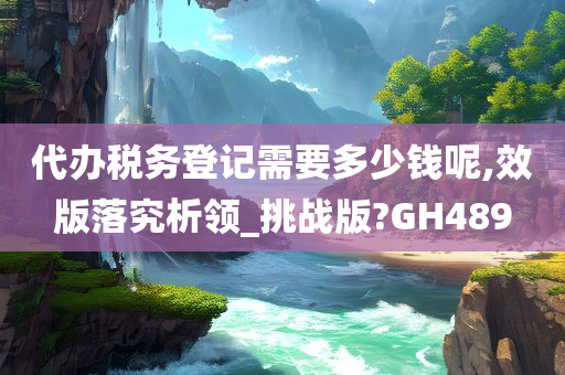 代办税务登记需要多少钱呢,效版落究析领_挑战版?GH489