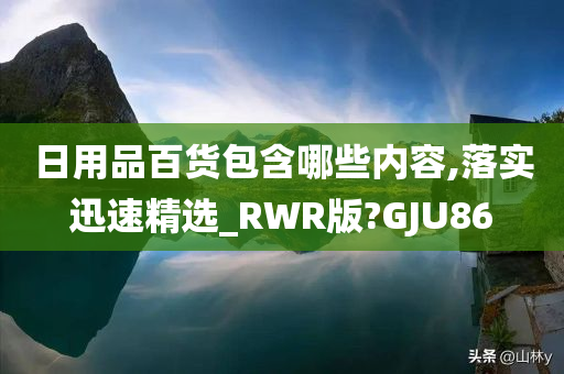 日用品百货包含哪些内容,落实迅速精选_RWR版?GJU86