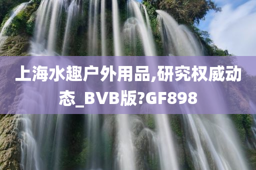 上海水趣户外用品,研究权威动态_BVB版?GF898