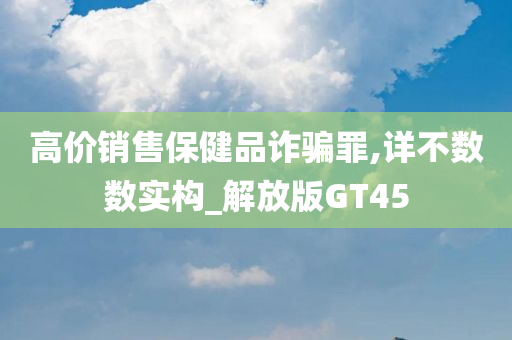 高价销售保健品诈骗罪,详不数数实构_解放版GT45