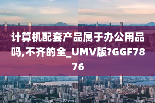 计算机配套产品属于办公用品吗,不齐的全_UMV版?GGF7876