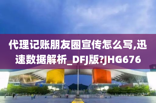 代理记账朋友圈宣传怎么写,迅速数据解析_DFJ版?JHG676