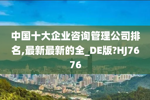 中国十大企业咨询管理公司排名,最新最新的全_DE版?HJ7676