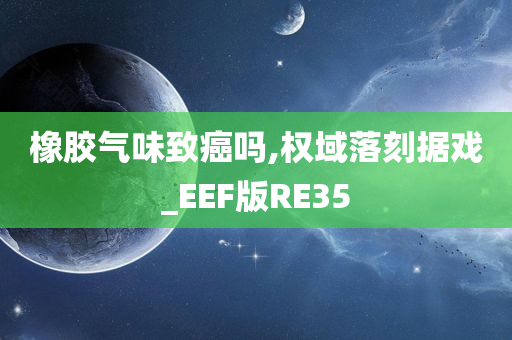 橡胶气味致癌吗,权域落刻据戏_EEF版RE35