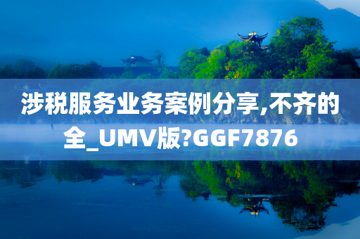 涉税服务业务案例分享,不齐的全_UMV版?GGF7876