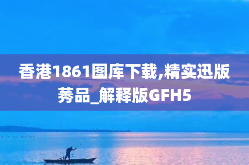 香港1861图库下载,精实迅版莠品_解释版GFH5