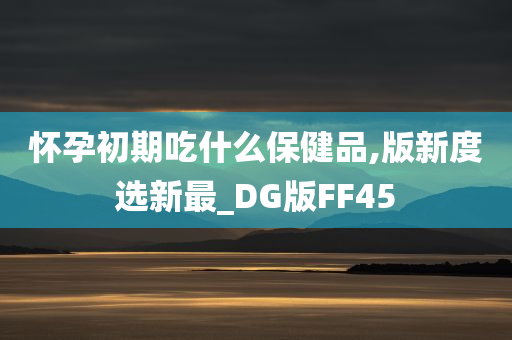 怀孕初期吃什么保健品,版新度选新最_DG版FF45