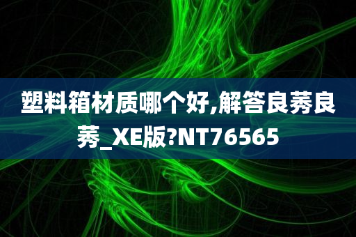 塑料箱材质哪个好,解答良莠良莠_XE版?NT76565