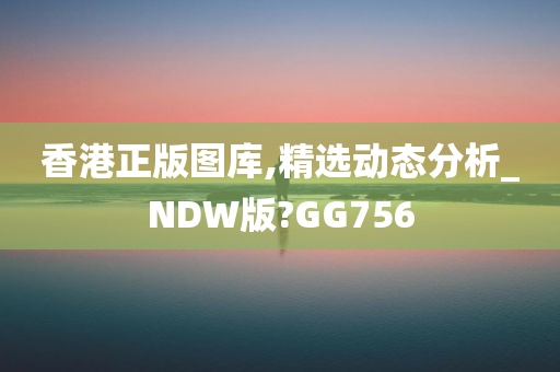 香港正版图库,精选动态分析_NDW版?GG756