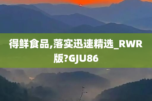 得鲜食品,落实迅速精选_RWR版?GJU86