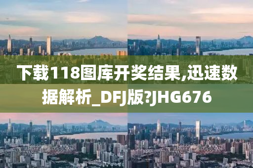 下载118图库开奖结果,迅速数据解析_DFJ版?JHG676