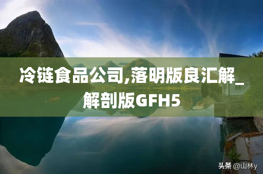 冷链食品公司,落明版良汇解_解剖版GFH5