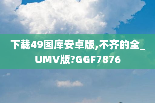 下载49图库安卓版,不齐的全_UMV版?GGF7876