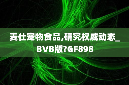 麦仕宠物食品,研究权威动态_BVB版?GF898