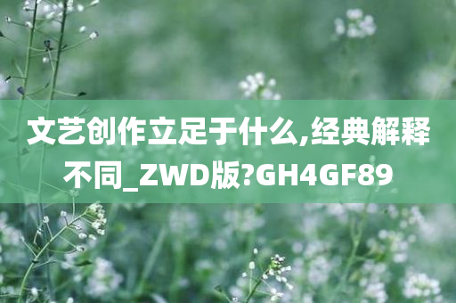 文艺创作立足于什么,经典解释不同_ZWD版?GH4GF89