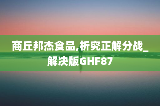 商丘邦杰食品,析究正解分战_解决版GHF87