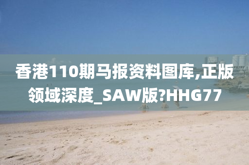 香港110期马报资料图库,正版领域深度_SAW版?HHG77