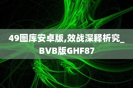 49图库安卓版,效战深释析究_BVB版GHF87