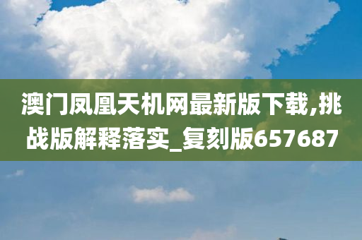 澳门凤凰天机网最新版下载,挑战版解释落实_复刻版657687