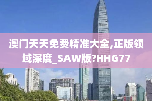 澳门天天免费精准大全,正版领域深度_SAW版?HHG77