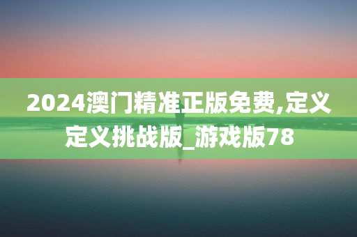 2024澳门精准正版免费,定义定义挑战版_游戏版78