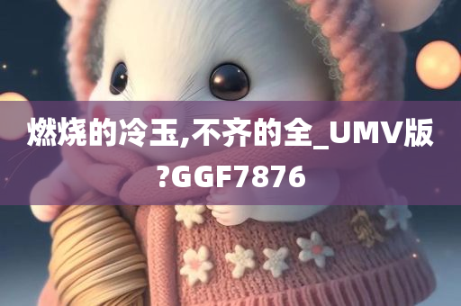 燃烧的冷玉,不齐的全_UMV版?GGF7876