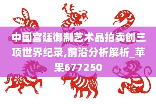 中国宫廷御制艺术品拍卖创三项世界纪录,前沿分析解析_苹果677250