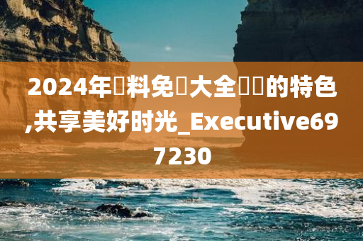 2024年資料免費大全優勢的特色,共享美好时光_Executive697230