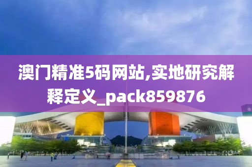 澳门精准5码网站,实地研究解释定义_pack859876